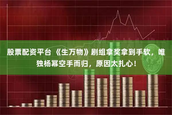 股票配资平台 《生万物》剧组拿奖拿到手软，唯独杨幂空手而归，原因太扎心！