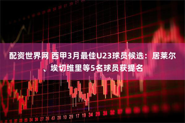 配资世界网 西甲3月最佳U23球员候选：居莱尔、埃切维里等5名球员获提名