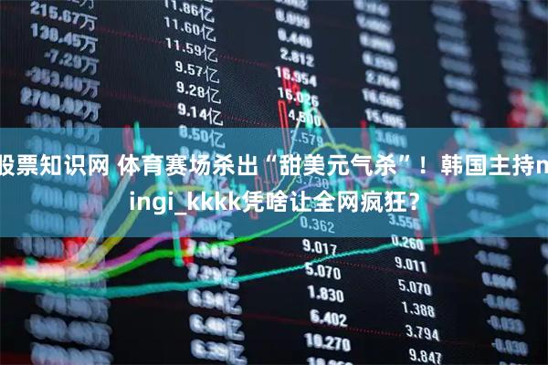 股票知识网 体育赛场杀出“甜美元气杀”！韩国主持mingi_kkkk凭啥让全网疯狂？