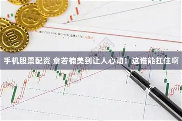 手机股票配资 章若楠美到让人心动！这谁能扛住啊