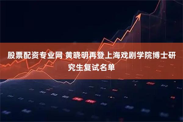 股票配资专业网 黄晓明再登上海戏剧学院博士研究生复试名单