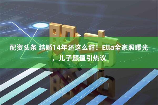 配资头条 结婚14年还这么甜！Ella全家照曝光，儿子颜值引热议