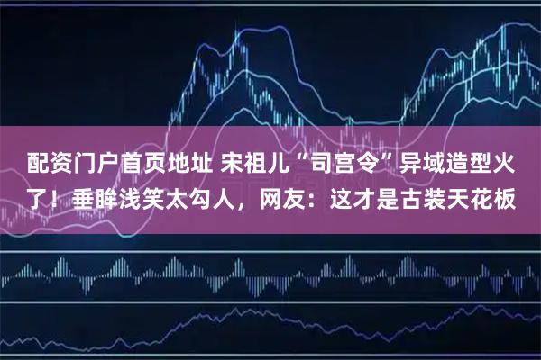 配资门户首页地址 宋祖儿“司宫令”异域造型火了！垂眸浅笑太勾人，网友：这才是古装天花板