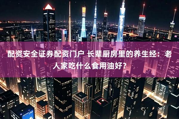 配资安全证券配资门户 长辈厨房里的养生经：老人家吃什么食用油好？