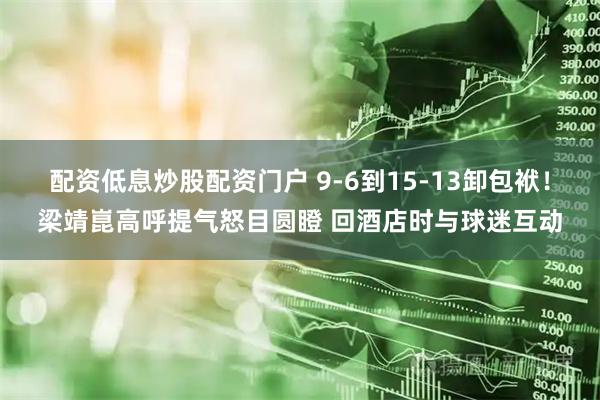 配资低息炒股配资门户 9-6到15-13卸包袱！梁靖崑高呼提气怒目圆瞪 回酒店时与球迷互动