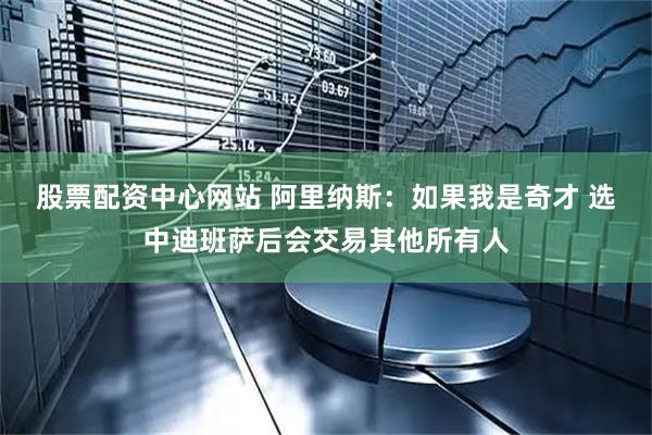 股票配资中心网站 阿里纳斯：如果我是奇才 选中迪班萨后会交易其他所有人