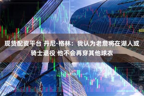现货配资平台 丹尼·格林：我认为老詹将在湖人或骑士退役 他不会再穿其他球衣