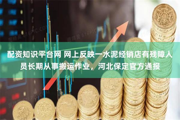 配资知识平台网 网上反映一水泥经销店有残障人员长期从事搬运作业，河北保定官方通报