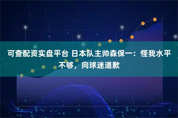 可查配资实盘平台 日本队主帅森保一：怪我水平不够，向球迷道歉