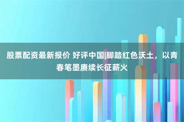 股票配资最新报价 好评中国|脚踏红色沃土，以青春笔墨赓续长征薪火