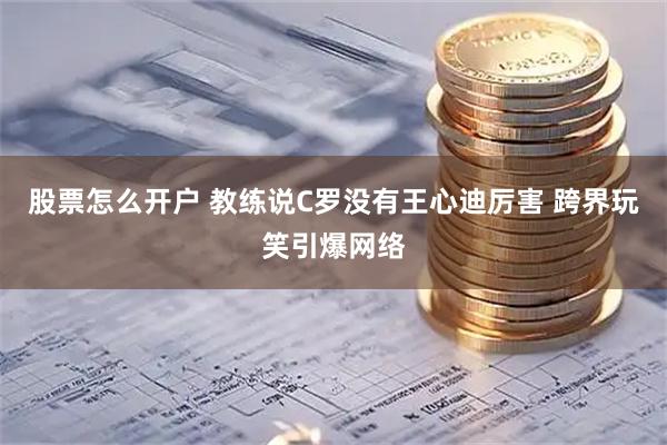 股票怎么开户 教练说C罗没有王心迪厉害 跨界玩笑引爆网络