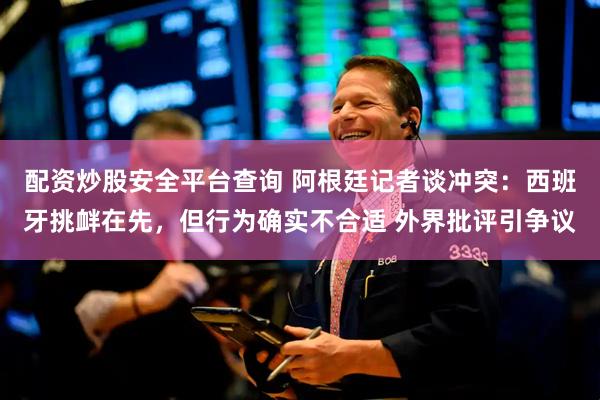 配资炒股安全平台查询 阿根廷记者谈冲突：西班牙挑衅在先，但行为确实不合适 外界批评引争议