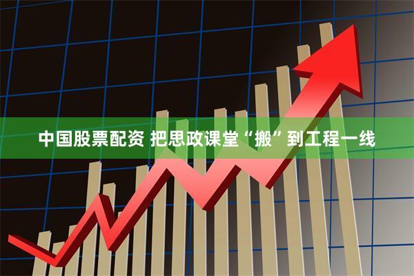中国股票配资 把思政课堂“搬”到工程一线