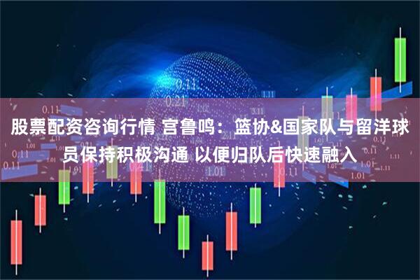 股票配资咨询行情 宫鲁鸣：篮协&国家队与留洋球员保持积极沟通 以便归队后快速融入